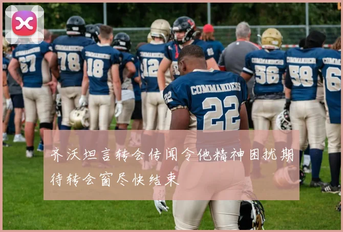 齐沃坦言转会传闻令他精神困扰期待转会窗尽快结束