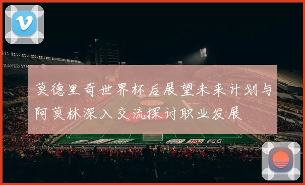 莫德里奇世界杯后展望未来计划与阿莫林深入交流探讨职业发展