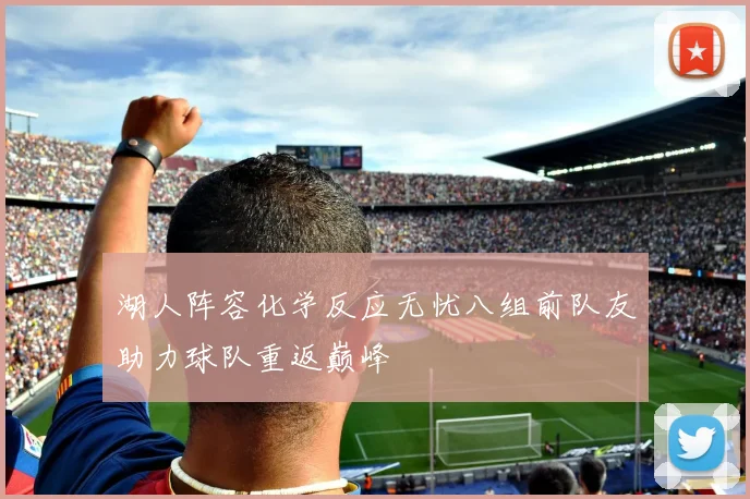 湖人阵容化学反应无忧八组前队友助力球队重返巅峰