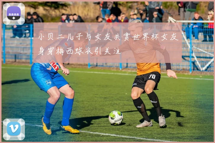 小贝二儿子与女友共赏世界杯女友身穿梅西球衣引关注