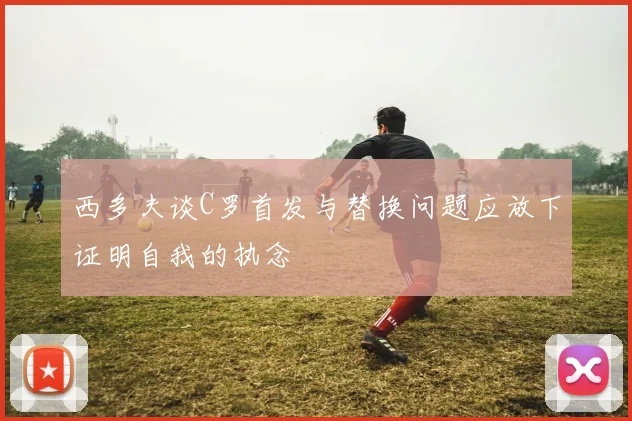 西多夫谈C罗首发与替换问题应放下证明自我的执念