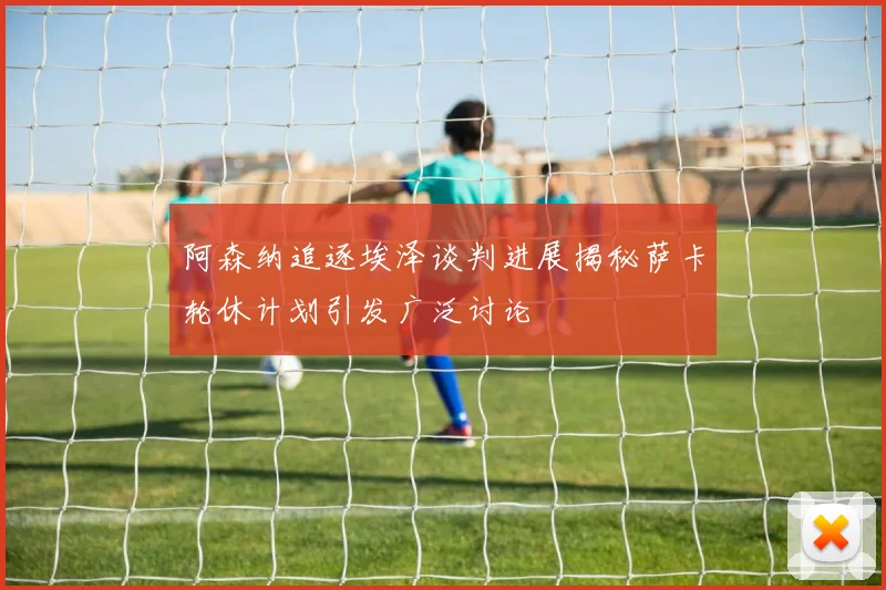阿森纳追逐埃泽谈判进展揭秘萨卡轮休计划引发广泛讨论