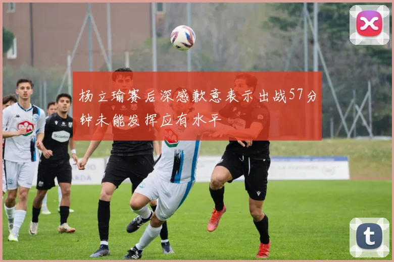 杨立瑜赛后深感歉意表示出战57分钟未能发挥应有水平