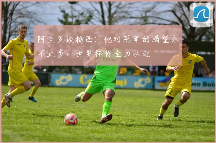 阿圭罗谈梅西：他对冠军的渴望永不止步，世界杯将全力以赴