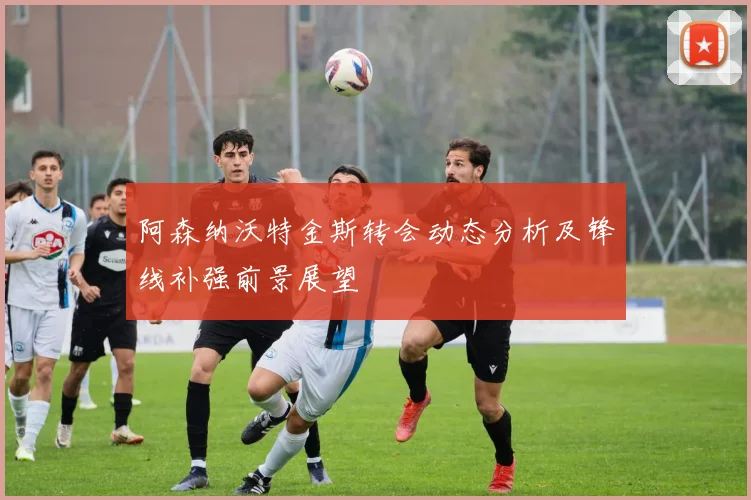 阿森纳沃特金斯转会动态分析及锋线补强前景展望