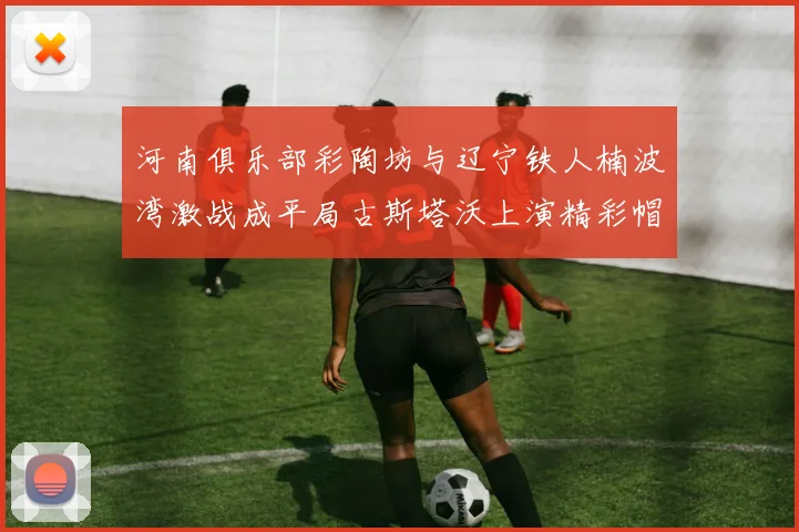 河南俱乐部彩陶坊与辽宁铁人楠波湾激战成平局古斯塔沃上演精彩帽子戏法