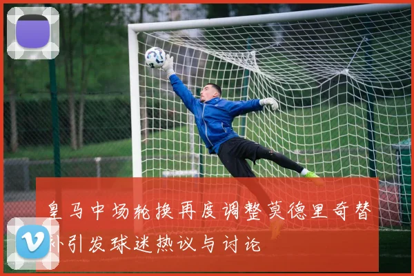 皇马中场轮换再度调整莫德里奇替补引发球迷热议与讨论