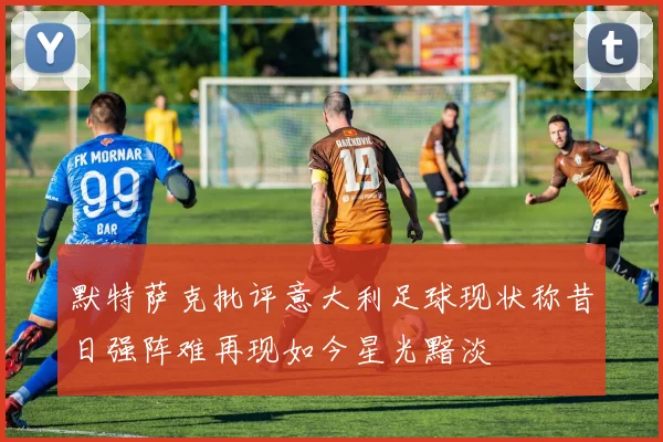 默特萨克批评意大利足球现状称昔日强阵难再现如今星光黯淡